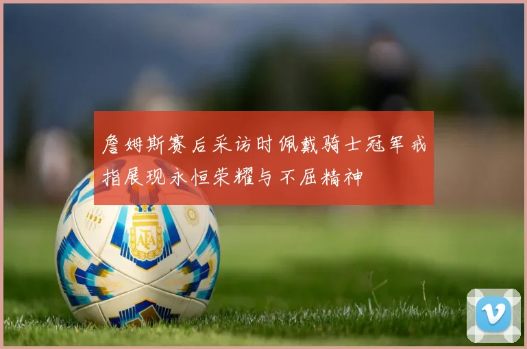 詹姆斯赛后采访时佩戴骑士冠军戒指展现永恒荣耀与不屈精神