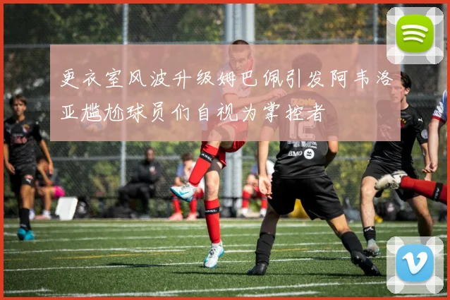 更衣室风波升级姆巴佩引发阿韦洛亚尴尬球员们自视为掌控者