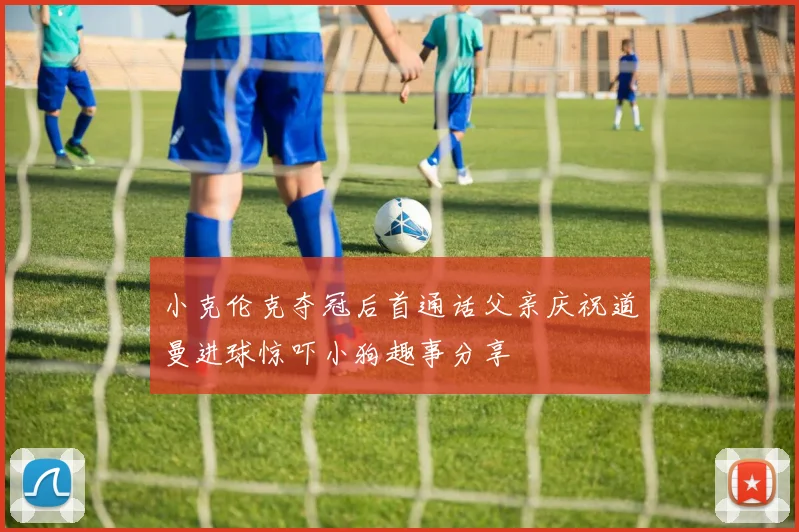 小克伦克夺冠后首通话父亲庆祝道曼进球惊吓小狗趣事分享