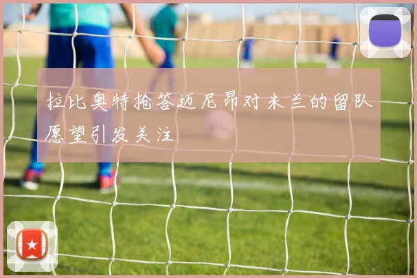 拉比奥特抢答迈尼昂对米兰的留队愿望引发关注