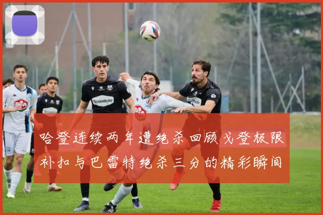 哈登连续两年遭绝杀回顾戈登极限补扣与巴雷特绝杀三分的精彩瞬间