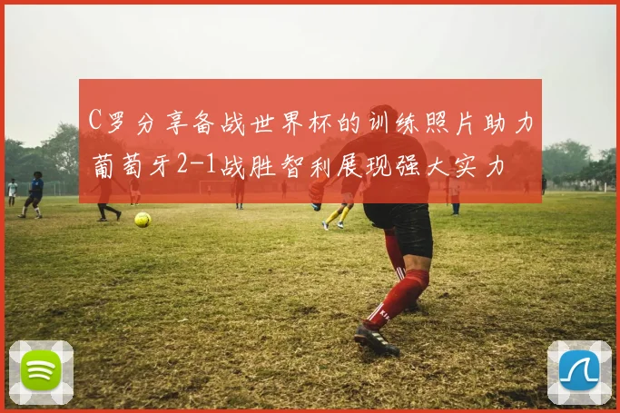 C罗分享备战世界杯的训练照片助力葡萄牙2-1战胜智利展现强大实力