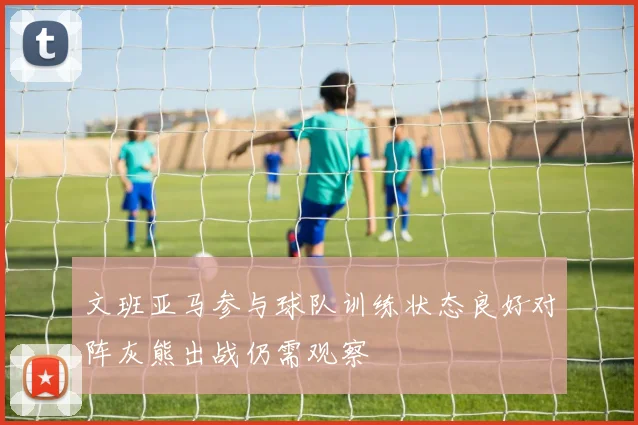 文班亚马参与球队训练状态良好对阵灰熊出战仍需观察
