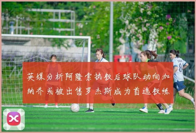 英媒分析阿隆索执教后球队动向加纳乔或被出售罗杰斯成为首选教练