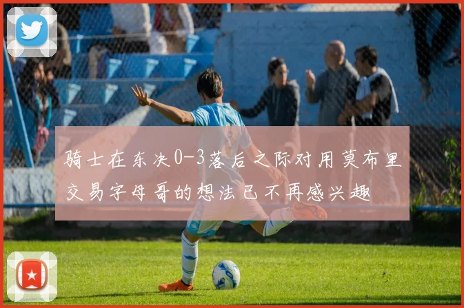 骑士在东决0-3落后之际对用莫布里交易字母哥的想法已不再感兴趣