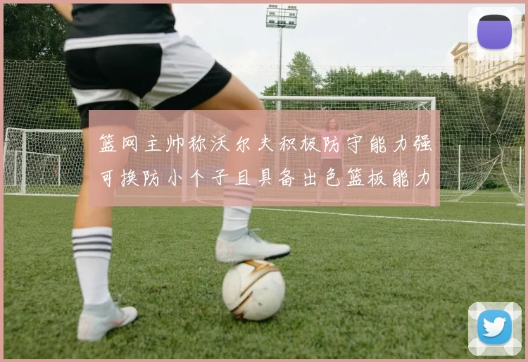 篮网主帅称沃尔夫积极防守能力强可换防小个子且具备出色篮板能力