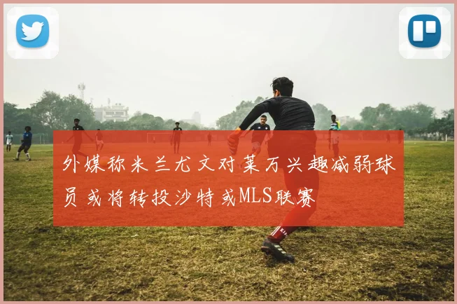 外媒称米兰尤文对莱万兴趣减弱球员或将转投沙特或MLS联赛