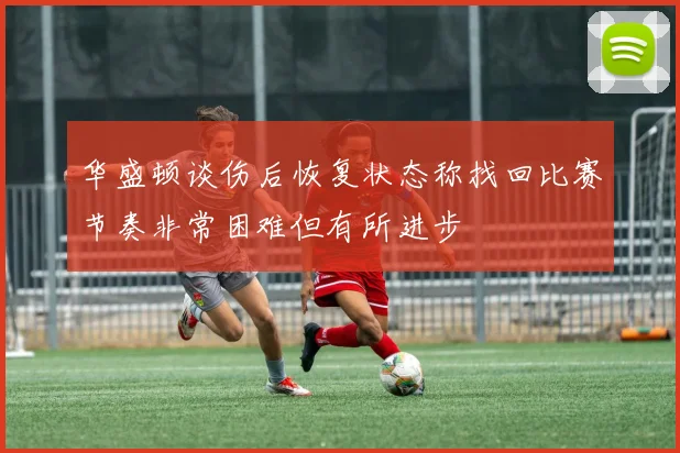华盛顿谈伤后恢复状态称找回比赛节奏非常困难但有所进步