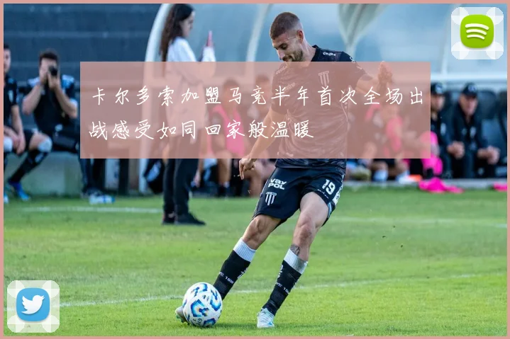 卡尔多索加盟马竞半年首次全场出战感受如同回家般温暖