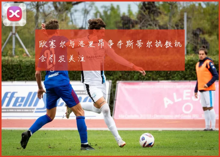 欧塞尔与洛里昂争夺斯蒂尔执教机会引发关注
