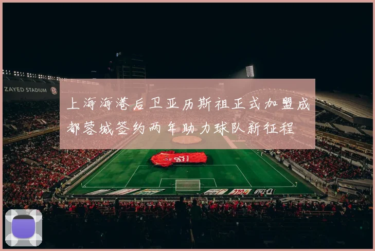 上海海港后卫亚历斯祖正式加盟成都蓉城签约两年助力球队新征程