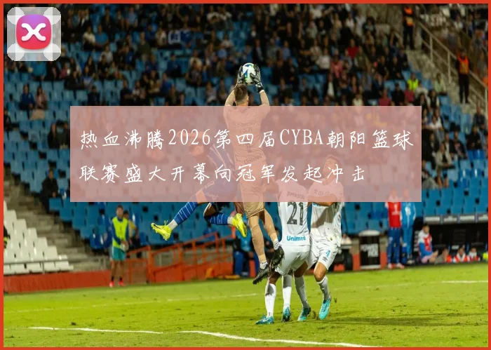 热血沸腾2026第四届CYBA朝阳篮球联赛盛大开幕向冠军发起冲击