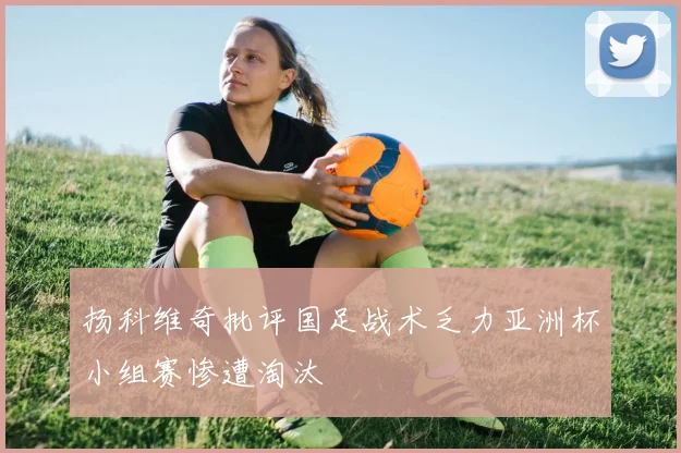 扬科维奇批评国足战术乏力亚洲杯小组赛惨遭淘汰