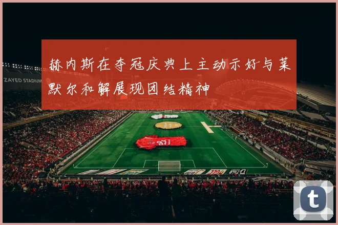 赫内斯在夺冠庆典上主动示好与莱默尔和解展现团结精神