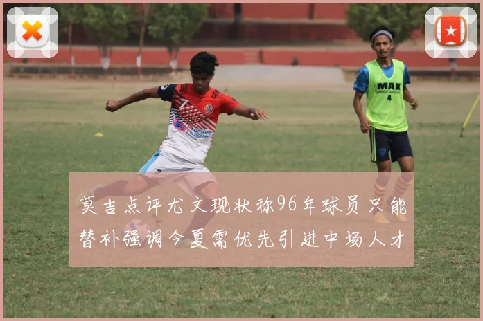 莫吉点评尤文现状称96年球员只能替补强调今夏需优先引进中场人才