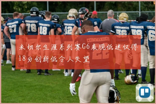 米切尔生涯系列赛G6表现低迷仅得18分创新低令人失望