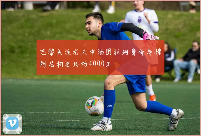 巴黎关注尤文中场图拉姆身价与穆阿尼相近均约4000万