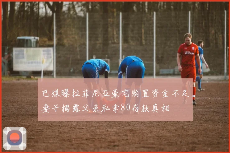 巴媒曝拉菲尼亚豪宅购置资金不足妻子揭露父亲私拿80存款真相