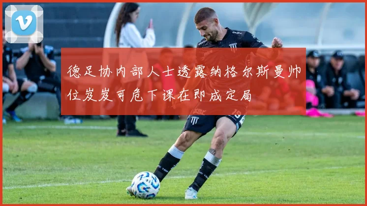 德足协内部人士透露纳格尔斯曼帅位岌岌可危下课在即成定局