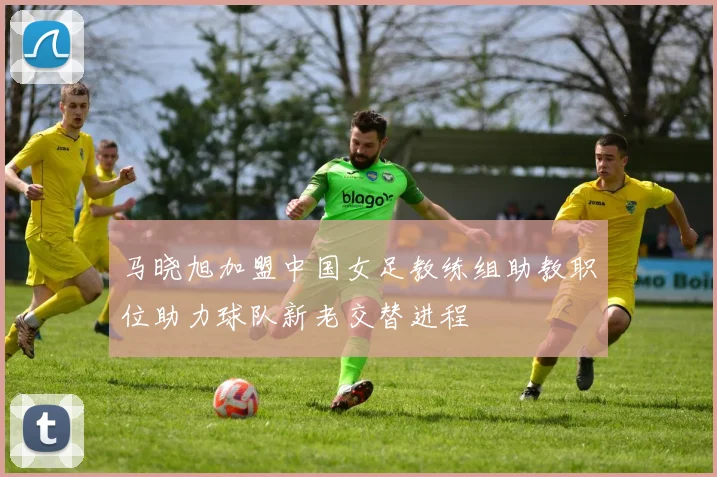 马晓旭加盟中国女足教练组助教职位助力球队新老交替进程