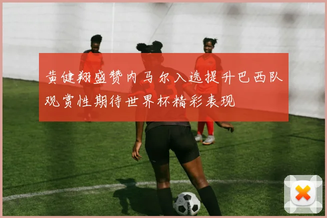 黄健翔盛赞内马尔入选提升巴西队观赏性期待世界杯精彩表现