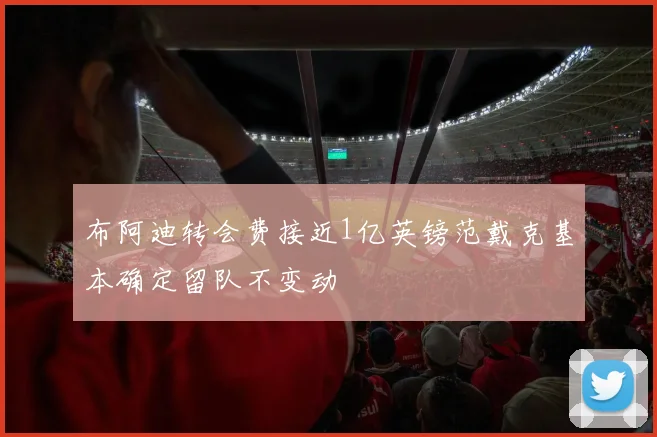布阿迪转会费接近1亿英镑范戴克基本确定留队不变动
