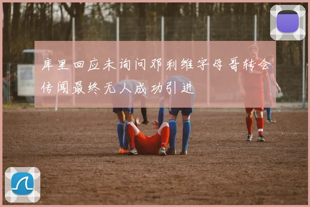 库里回应未询问邓利维字母哥转会传闻最终无人成功引进