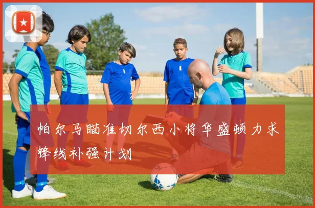 帕尔马瞄准切尔西小将华盛顿力求锋线补强计划