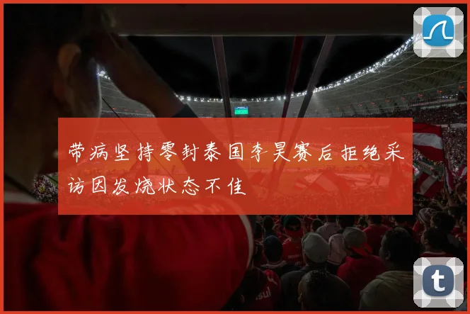 带病坚持零封泰国李昊赛后拒绝采访因发烧状态不佳