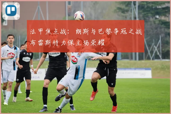 法甲焦点战：朗斯与巴黎争冠之战布雷斯特力保主场荣耀