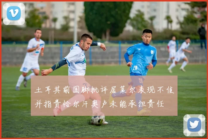 土耳其前国脚批评居莱尔表现不佳并指责恰尔汗奥卢未能承担责任