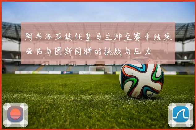 阿韦洛亚接任皇马主帅至赛季结束面临与图斯同样的挑战与压力
