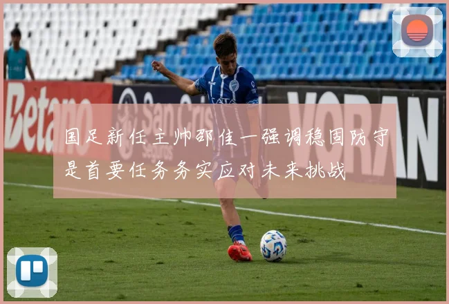 国足新任主帅邵佳一强调稳固防守是首要任务务实应对未来挑战