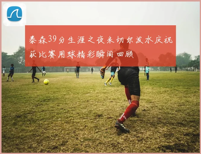 泰森39分生涯之夜米切尔泼水庆祝获比赛用球精彩瞬间回顾