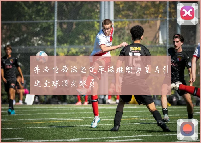弗洛伦蒂诺坚定承诺继续为皇马引进全球顶尖球员
