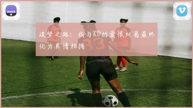 追梦之路：我与KD的爱恨纠葛最终化为真情相拥